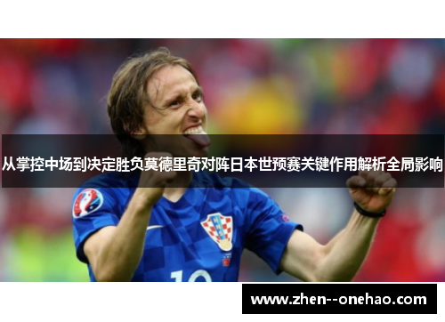 从掌控中场到决定胜负莫德里奇对阵日本世预赛关键作用解析全局影响 从掌控中场到决定胜负莫德里奇对阵日本世预赛关键作用解析全局影响