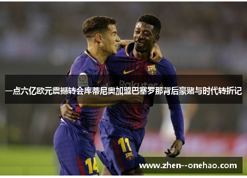 一点六亿欧元震撼转会库蒂尼奥加盟巴塞罗那背后豪赌与时代转折记 一点六亿欧元震撼转会库蒂尼奥加盟巴塞罗那背后豪赌与时代转折记