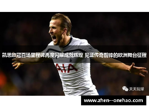 凯恩欧冠百场里程碑再度闪耀成就辉煌 见证传奇前锋的欧洲舞台征程