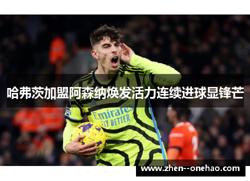 哈弗茨加盟阿森纳焕发活力连续进球显锋芒