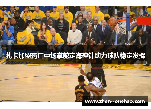 扎卡加盟药厂中场掌舵定海神针助力球队稳定发挥 扎卡加盟药厂中场掌舵定海神针助力球队稳定发挥