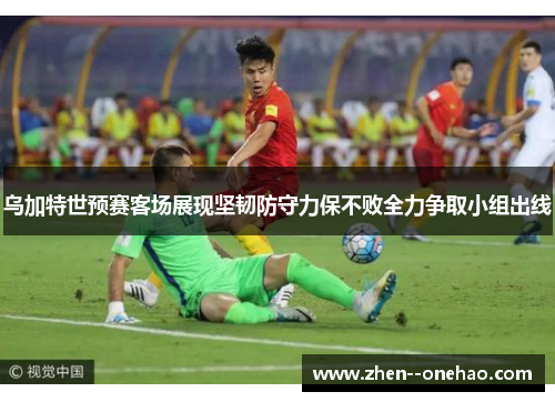 乌加特世预赛客场展现坚韧防守力保不败全力争取小组出线
